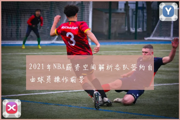 2021年NBA薪资空间解析各队签约自由球员操作前景